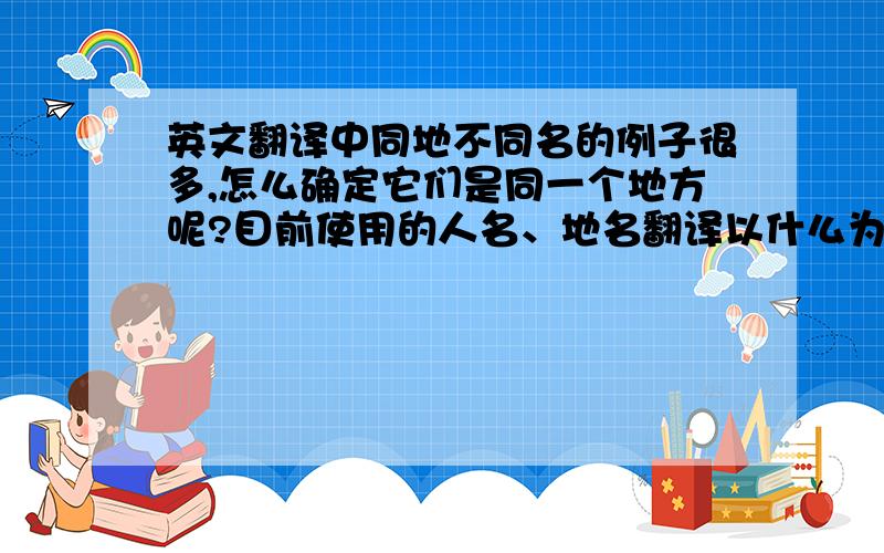 英文翻译中同地不同名的例子很多,怎么确定它们是同一个地方呢?目前使用的人名、地名翻译以什么为准?