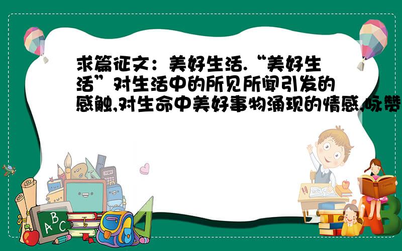 求篇征文：美好生活.“美好生活”对生活中的所见所闻引发的感触,对生命中美好事物涌现的情感,咏赞生活,反映职工热爱祖国大好