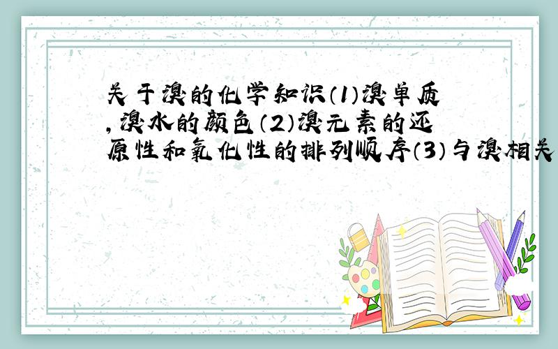 关于溴的化学知识（1）溴单质,溴水的颜色（2）溴元素的还原性和氧化性的排列顺序（3）与溴相关的化学反应