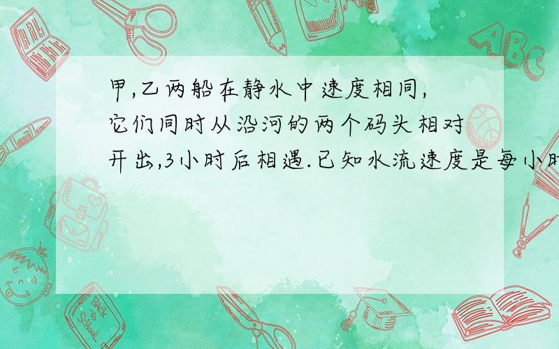 甲,乙两船在静水中速度相同,它们同时从沿河的两个码头相对开出,3小时后相遇.已知水流速度是每小时四千米,相遇时甲,乙两船