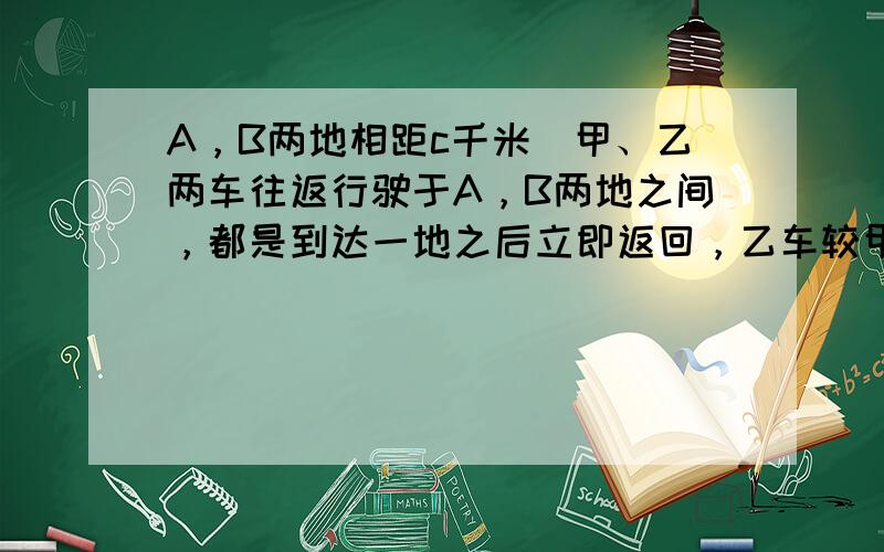 A，B两地相距c千米．甲、乙两车往返行驶于A，B两地之间，都是到达一地之后立即返回，乙车较甲车快．设两车同时从A地出发后