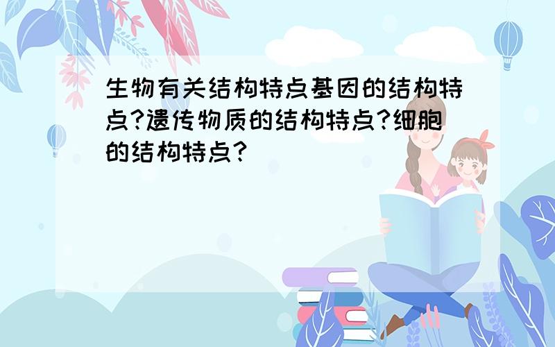 生物有关结构特点基因的结构特点?遗传物质的结构特点?细胞的结构特点?