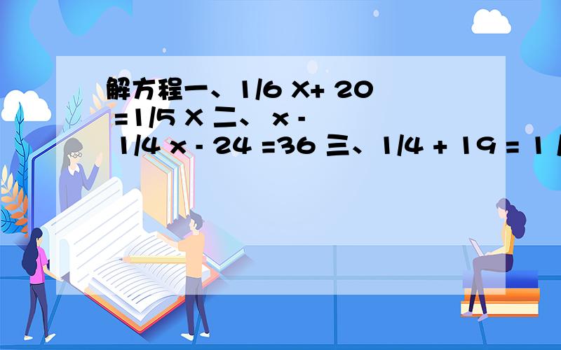 解方程一、1/6 X+ 20 =1/5 X 二、 x - 1/4 x - 24 =36 三、1/4 + 19 = 1 /