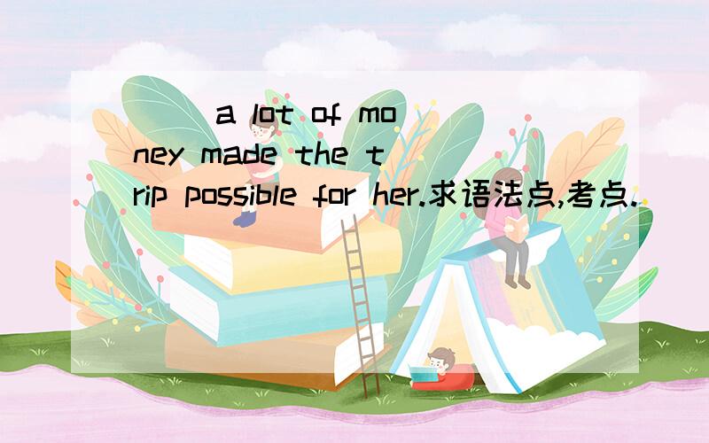 ( )a lot of money made the trip possible for her.求语法点,考点.