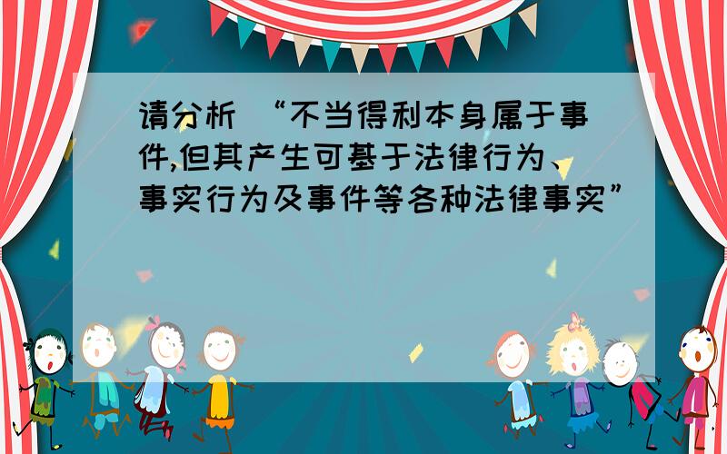 请分析 “不当得利本身属于事件,但其产生可基于法律行为、事实行为及事件等各种法律事实”