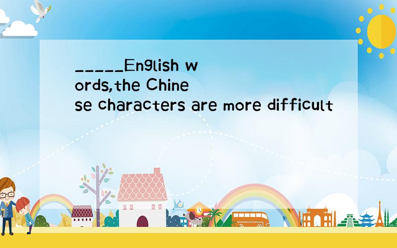 _____English words,the Chinese characters are more difficult