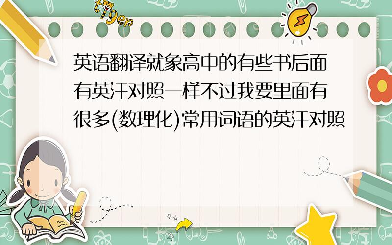 英语翻译就象高中的有些书后面有英汗对照一样不过我要里面有很多(数理化)常用词语的英汗对照