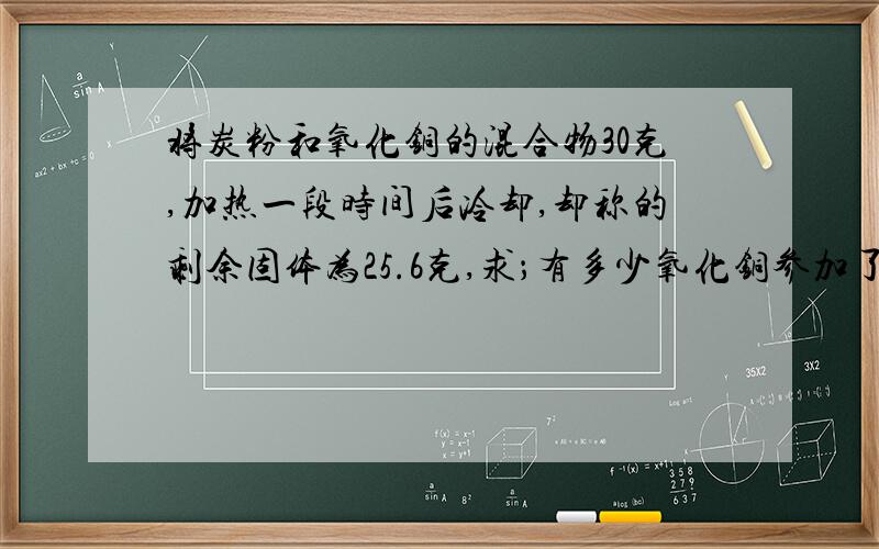 将炭粉和氧化铜的混合物30克,加热一段时间后冷却,却称的剩余固体为25.6克,求；有多少氧化铜参加了反应?