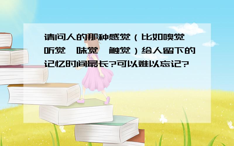 请问人的那种感觉（比如嗅觉、听觉、味觉、触觉）给人留下的记忆时间最长?可以难以忘记?