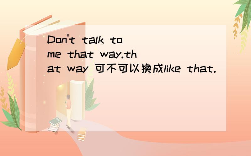 Don't talk to me that way.that way 可不可以换成like that.