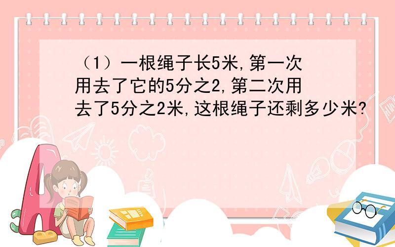 （1）一根绳子长5米,第一次用去了它的5分之2,第二次用去了5分之2米,这根绳子还剩多少米?