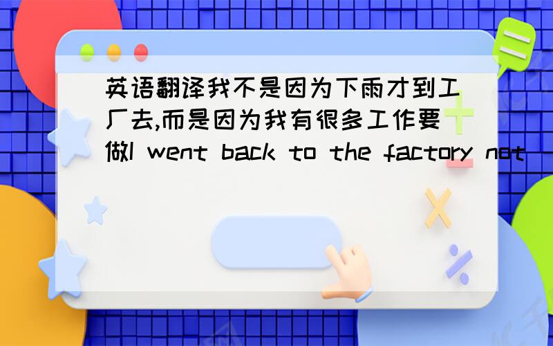 英语翻译我不是因为下雨才到工厂去,而是因为我有很多工作要做I went back to the factory not