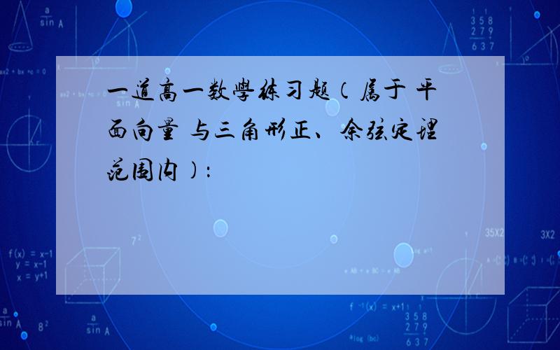 一道高一数学练习题（属于 平面向量 与三角形正、余弦定理范围内）：