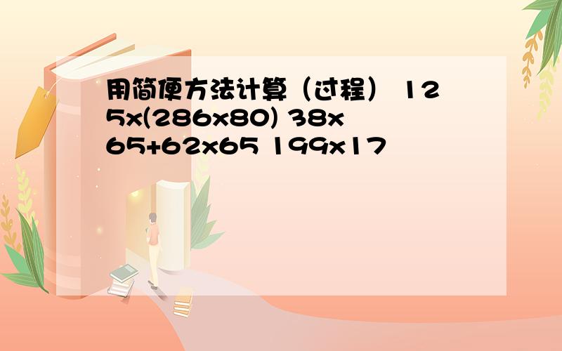 用简便方法计算（过程） 125x(286x80) 38x65+62x65 199x17