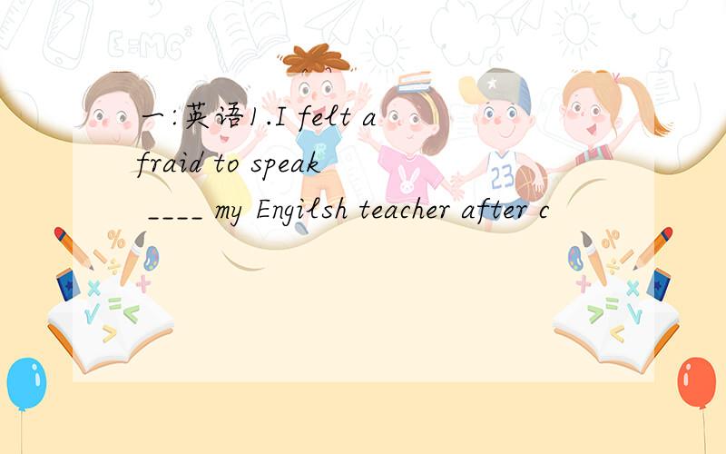 一:英语1.I felt afraid to speak ____ my Engilsh teacher after c