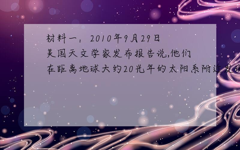 材料一：2010年9月29日美国天文学家发布报告说,他们在距离地球大约20光年的太阳系附近发现一颗宜居行星.这颗行星围绕