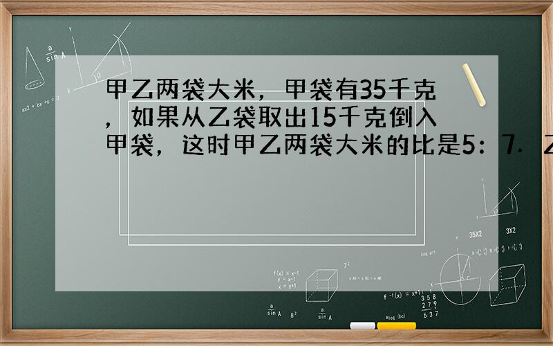 甲乙两袋大米，甲袋有35千克，如果从乙袋取出15千克倒入甲袋，这时甲乙两袋大米的比是5：7．乙袋原来有大米多少千克？