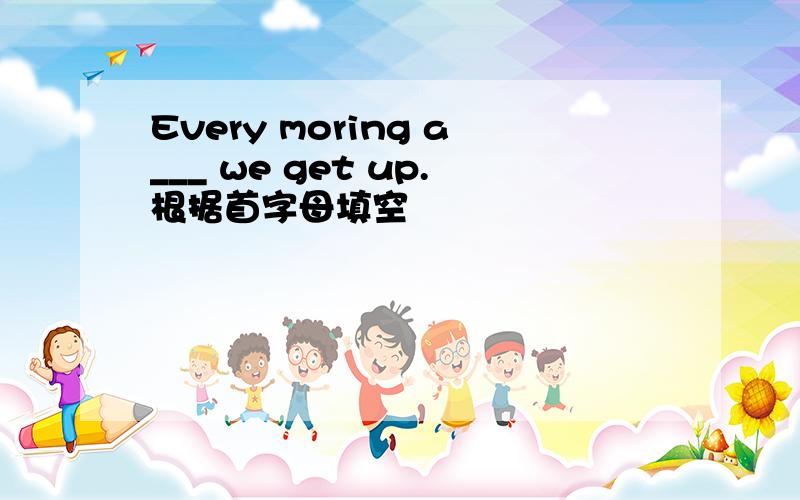 Every moring a___ we get up.根据首字母填空