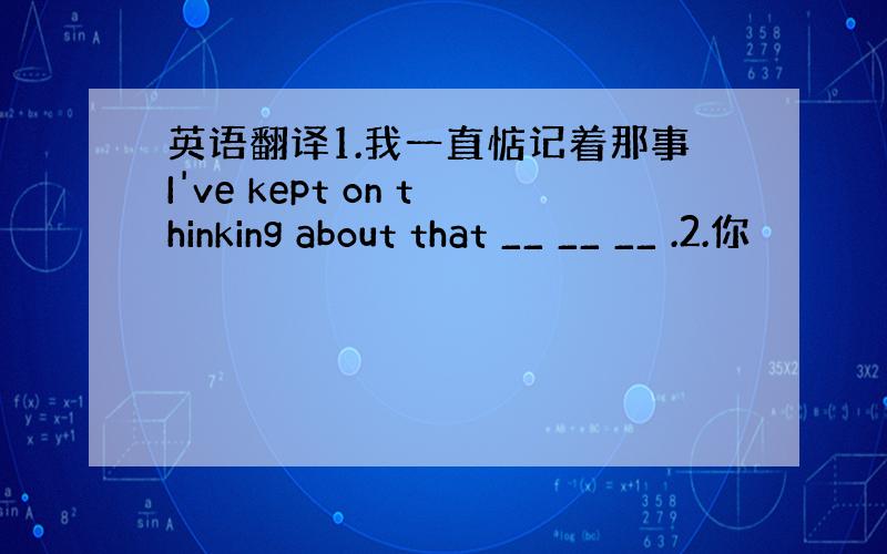 英语翻译1.我一直惦记着那事I've kept on thinking about that __ __ __ .2.你