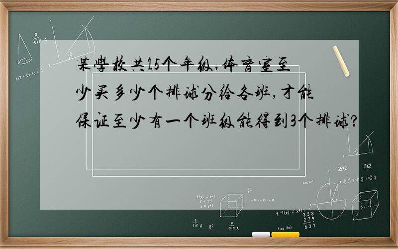 某学校共15个年级,体育室至少买多少个排球分给各班,才能保证至少有一个班级能得到3个排球?