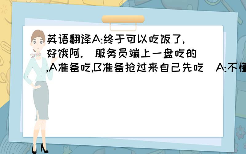 英语翻译A:终于可以吃饭了,好饿阿.(服务员端上一盘吃的,A准备吃,B准备抢过来自己先吃)A:不懂得女士优先吗?C:就是