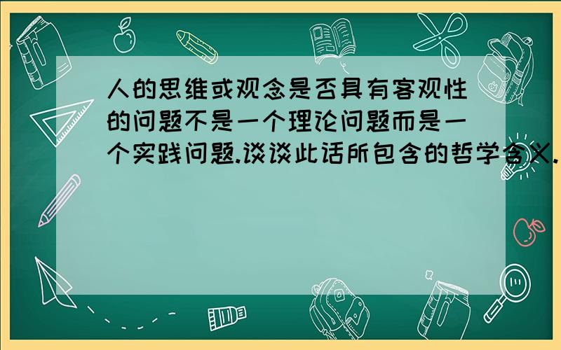 人的思维或观念是否具有客观性的问题不是一个理论问题而是一个实践问题.谈谈此话所包含的哲学含义.