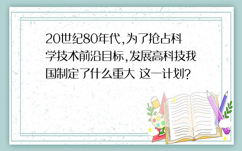 20世纪80年代,为了抢占科学技术前沿目标,发展高科技我国制定了什么重大 这一计划?