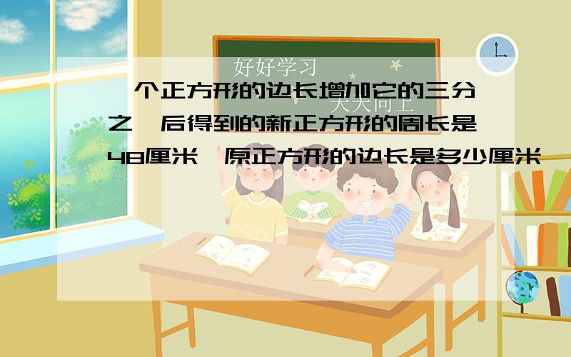 一个正方形的边长增加它的三分之一后得到的新正方形的周长是48厘米,原正方形的边长是多少厘米