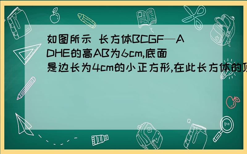 如图所示 长方体BCGF—ADHE的高AB为6cm,底面是边长为4cm的小正方形,在此长方体的顶点A处有一小蚂蚁,顶点G