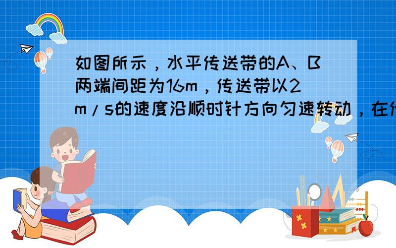 如图所示，水平传送带的A、B两端间距为16m，传送带以2m/s的速度沿顺时针方向匀速转动，在传送带A端正上方无初速度的放