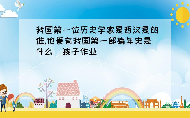 我国第一位历史学家是西汉是的谁,他著有我国第一部编年史是什么(孩子作业)