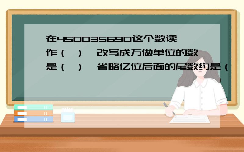 在450035690这个数读作（ ）,改写成万做单位的数是（ ）,省略亿位后面的尾数约是（