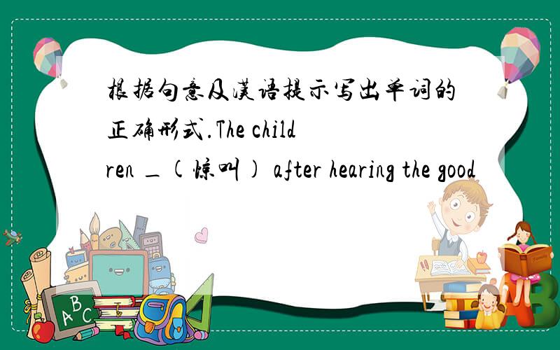 根据句意及汉语提示写出单词的正确形式.The children _(惊叫) after hearing the good