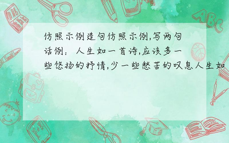 仿照示例造句仿照示例,写两句话例：人生如一首诗,应该多一些悠扬的抒情,少一些愁苦的叹息人生如（ ）,应该多一些（ ）,少