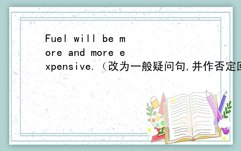 Fuel will be more and more expensive.（改为一般疑问句,并作否定回答） ____ f