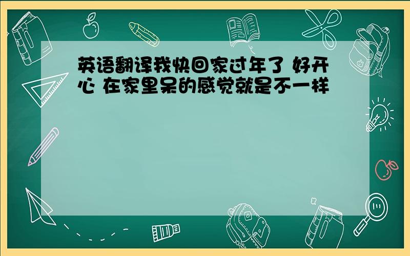 英语翻译我快回家过年了 好开心 在家里呆的感觉就是不一样