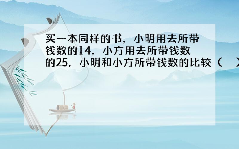 买一本同样的书，小明用去所带钱数的14，小方用去所带钱数的25，小明和小方所带钱数的比较（　　）