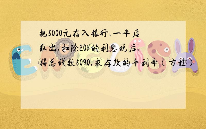 把5000元存入银行,一年后取出,扣除20%的利息税后,得总钱数5090,求存款的年利率（方程）