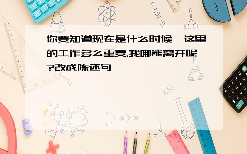 你要知道现在是什么时候,这里的工作多么重要.我哪能离开呢?改成陈述句