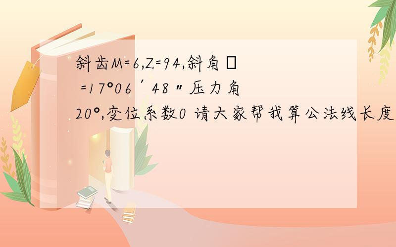 斜齿M=6,Z=94,斜角β =17°06′48〃压力角20°,变位系数0 请大家帮我算公法线长度,