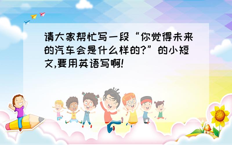 请大家帮忙写一段“你觉得未来的汽车会是什么样的?”的小短文,要用英语写啊!