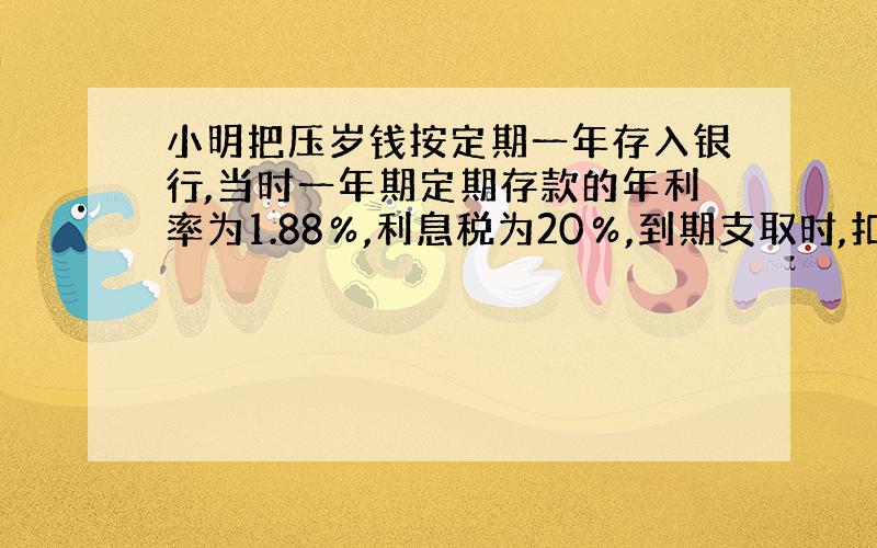 小明把压岁钱按定期一年存入银行,当时一年期定期存款的年利率为1.88％,利息税为20％,到期支取时,扣除利息税后小明实得