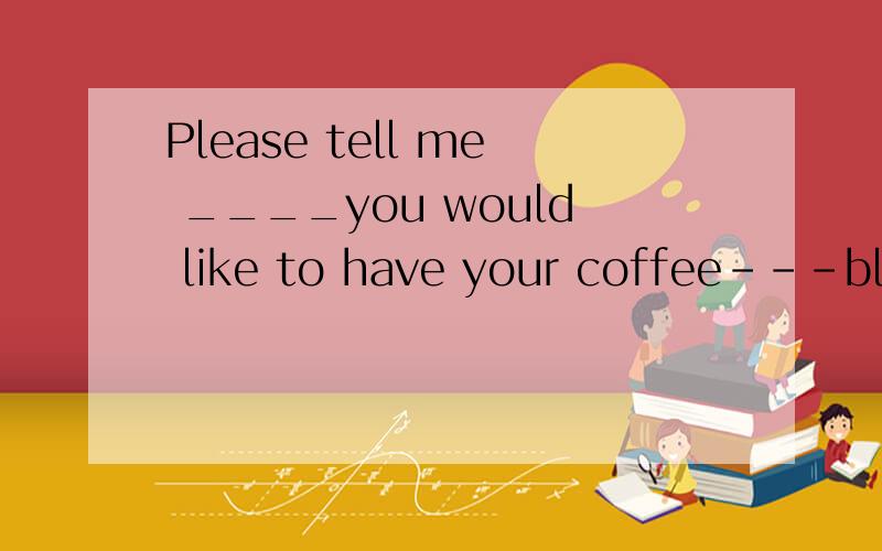 Please tell me ____you would like to have your coffee---blac