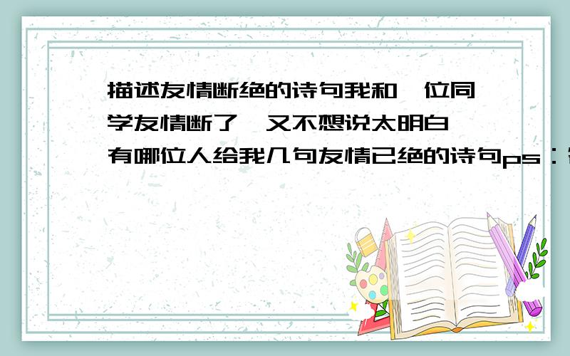 描述友情断绝的诗句我和一位同学友情断了,又不想说太明白,有哪位人给我几句友情已绝的诗句ps：答得好的会加分,快的也会