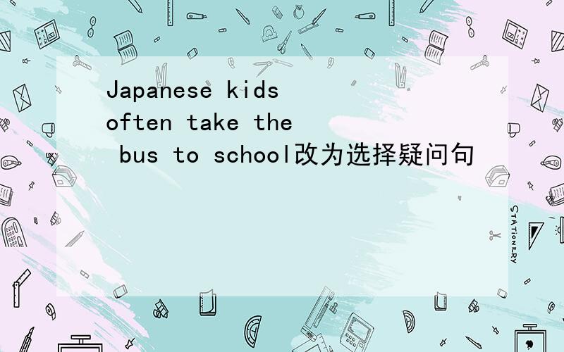 Japanese kids often take the bus to school改为选择疑问句