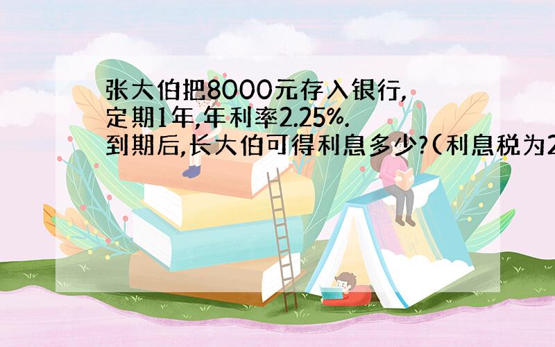 张大伯把8000元存入银行,定期1年,年利率2.25%.到期后,长大伯可得利息多少?(利息税为20%)