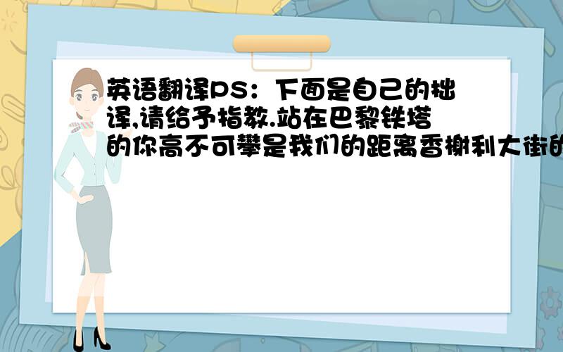 英语翻译PS：下面是自己的拙译,请给予指教.站在巴黎铁塔的你高不可攀是我们的距离香榭利大街的咖啡厅一个不起眼的角落有个我