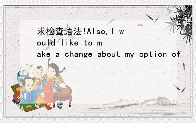 求检查语法!Also,I would like to make a change about my option of