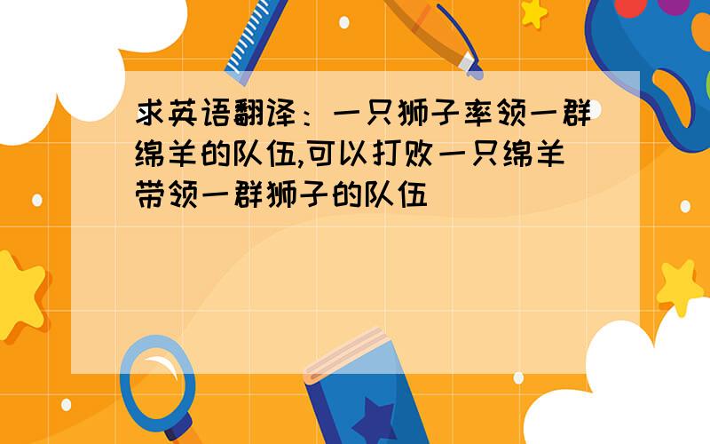 求英语翻译：一只狮子率领一群绵羊的队伍,可以打败一只绵羊带领一群狮子的队伍