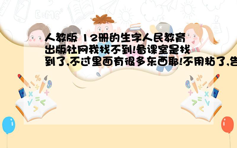 人教版 12册的生字人民教育出版社网我找不到!备课室是找到了,不过里面有很多东西耶!不用粘了,告诉我怎样找就可以了!